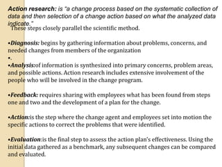 Action research: is “a change process based on the systematic collection of
data and then selection of a change action based on what the analyzed data
indicate.”
These steps closely parallel the scientific method.
•Diagnosis: begins by gathering information about problems, concerns, and
needed changes from members of the organization
•.
•Analysis:of information is synthesized into primary concerns, problem areas,
and possible actions. Action research includes extensive involvement of the
people who will be involved in the change program.
•Feedback: requires sharing with employees what has been found from steps
one and two and the development of a plan for the change.
•Action:is the step where the change agent and employees set into motion the
specific actions to correct the problems that were identified.
•Evaluation:is the final step to assess the action plan’s effectiveness. Using the
initial data gathered as a benchmark, any subsequent changes can be compared
and evaluated.
 