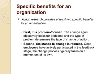 Specific benefits for an
organization
 Action research provides at least two specific benefits
for an organization.
◦ First, it is problem-focused. The change agent
objectively looks for problems and the type of
problem determines the type of change of action.
◦ Second, resistance to change is reduced. Once
employees have actively participated in the feedback
stage, the change process typically takes on a
momentum of its own.
 