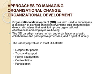 APPROACHES TO MANAGING
ORGANISATIONAL CHANGE:
ORGANIZATIONAL DEVELOPMENT
 Organizational development (OD) is a term used to encompass
a collection of planned-change interventions built on humanistic-
democratic values that seek to improve organizational
effectiveness and employee well-being.
 The OD paradigm values human and organizational growth,
collaborative and participative processes, and a spirit of inquiry.
 The underlying values in most OD efforts:
◦ Respect for people
◦ Trust and support
◦ Power equalization
◦ Confrontation
◦ Participation
 