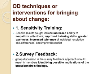 OD techniques or
interventions for bringing
about change:
 1. Sensitivity Training:
 Specific results sought include increased ability to
empathize with others, improved listening skills, greater
openness, increased tolerance of individual resolution
skill.differences, and improved conflict
 2.Survey Feedback:
• group discussion in the survey feedback approach should
result in members identifying possible implications of the
questionnaire’s findings.
 