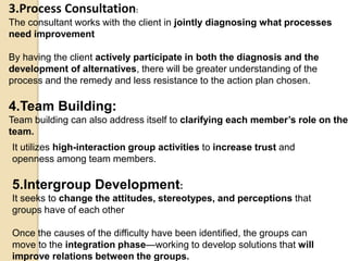 3.Process Consultation:
The consultant works with the client in jointly diagnosing what processes
need improvement
By having the client actively participate in both the diagnosis and the
development of alternatives, there will be greater understanding of the
process and the remedy and less resistance to the action plan chosen.
4.Team Building:
Team building can also address itself to clarifying each member’s role on the
team.
It utilizes high-interaction group activities to increase trust and
openness among team members.
5.Intergroup Development:
It seeks to change the attitudes, stereotypes, and perceptions that
groups have of each other
Once the causes of the difficulty have been identified, the groups can
move to the integration phase—working to develop solutions that will
improve relations between the groups.
 