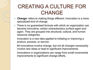 CREATING A CULTURE FOR
CHANGE
 Change: refers to making things different. Innovation is a more
specialized kind of change.
 There is no guaranteed formula with which an organization can
become innovative; certain characteristics surface again and
again. They are grouped into structural, cultural, and human
resource categories.
Innovation is a new idea applied to initiating or improving a
product, process, or service.
All innovations involve change, but not all changes necessarily
involve new ideas or lead to significant improvements.
Innovations in organizations can range from small incremental
improvements to significant change efforts.
 