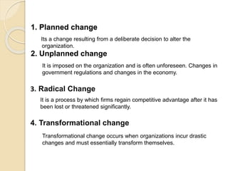 1. Planned change
Its a change resulting from a deliberate decision to alter the
organization.
2. Unplanned change
It is imposed on the organization and is often unforeseen. Changes in
government regulations and changes in the economy.
3. Radical Change
It is a process by which firms regain competitive advantage after it has
been lost or threatened significantly.
4. Transformational change
Transformational change occurs when organizations incur drastic
changes and must essentially transform themselves.
 