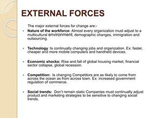 EXTERNAL FORCES
The major external forces for change are:-
 Nature of the workforce: Almost every organization must adjust to a
multicultural environment, demographic changes, immigration and
outsourcing.
 Technology :Is continually changing jobs and organization. Ex: faster,
cheaper and more mobile computers and handheld devices.
 Economic shocks: Rise and fall of global housing market, financial
sector collapse, global recession.
 Competition: Is changing Competitors are as likely to come from
across the ocean as from across town. Ex: increased government
regulation of commerce.
 Social trends: Don’t remain static Companies must continually adjust
product and marketing strategies to be sensitive to changing social
trends.
 
