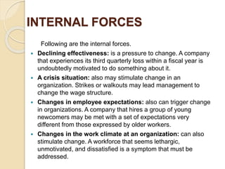 INTERNAL FORCES
Following are the internal forces.
 Declining effectiveness: is a pressure to change. A company
that experiences its third quarterly loss within a fiscal year is
undoubtedly motivated to do something about it.
 A crisis situation: also may stimulate change in an
organization. Strikes or walkouts may lead management to
change the wage structure.
 Changes in employee expectations: also can trigger change
in organizations. A company that hires a group of young
newcomers may be met with a set of expectations very
different from those expressed by older workers.
 Changes in the work climate at an organization: can also
stimulate change. A workforce that seems lethargic,
unmotivated, and dissatisfied is a symptom that must be
addressed.
 