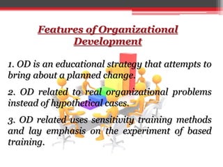 Features of Organizational
Development
1. OD is an educational strategy that attempts to
bring about a planned change.
2. OD related to real organizational problems
instead of hypothetical cases.
3. OD related uses sensitivity training methods
and lay emphasis on the experiment of based
training.
 