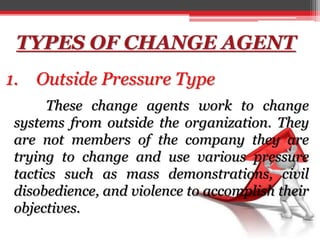 TYPES OF CHANGE AGENT
1. Outside Pressure Type
These change agents work to change
systems from outside the organization. They
are not members of the company they are
trying to change and use various pressure
tactics such as mass demonstrations, civil
disobedience, and violence to accomplish their
objectives.
 