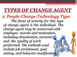TYPES OF CHANGE AGENT
2. People-Change-Technology Type
employee morale and motivation,
including absenteeism, turnover,
and the quality of work
performed. The methods used
include job enrichment, goal
setting, and behavior modification.
The focus of activity for this type
of change agent is the individual. The
change agent may be concerned with
 