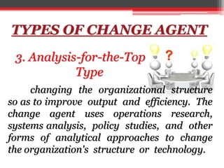TYPES OF CHANGE AGENT
3. Analysis-for-the-Top
Type
changing the organizational structure
so as to improve output and efficiency. The
change agent uses operations research,
systems analysis, policy studies, and other
forms of analytical approaches to change
the organization's structure or technology.
 