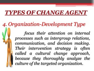 TYPES OF CHANGE AGENT
4. Organization-Development Type
focus their attention on internal
processes such as intergroup relations,
communication, and decision making.
Their intervention strategy is often
called a cultural change approach,
because they thoroughly analyze the
culture of the targeted organization.
 