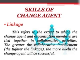 SKILLS OF
CHANGE AGENT
• Linkage
This refers to the extent to which the
change agent and organization members are
tied together in collaborative activities.
The greater the collaborative involvement
(the tighter the linkage), the more likely the
change agent will be successful.
 