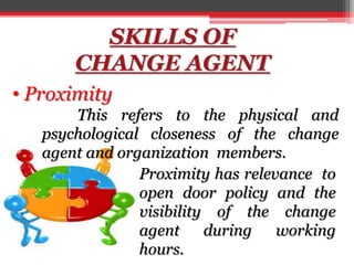 SKILLS OF
CHANGE AGENT
• Proximity
This refers to the physical and
psychological closeness of the change
agent and organization members.
Proximity has relevance to
open door policy and the
visibility of the change
agent during working
hours.
 