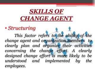 SKILLS OF
CHANGE AGENT
• Structuring
This factor refers to the ability of the
change agent and organization members to
clearly plan and organize their activities
concerning the change effort. A clearly
designed change effort is more likely to be
understood and implemented by the
employees.
 