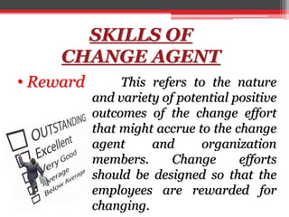 SKILLS OF
CHANGE AGENT
• Reward This refers to the nature
and variety of potential positive
outcomes of the change effort
that might accrue to the change
agent and organization
members. Change efforts
should be designed so that the
employees are rewarded for
changing.
 