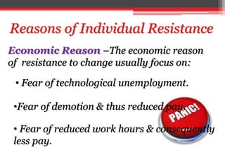Economic Reason –The economic reason
of resistance to change usually focus on:
Reasons of Individual Resistance
• Fear of reduced work hours & consequently
less pay.
• Fear of technological unemployment.
•Fear of demotion & thus reduced pay.
 