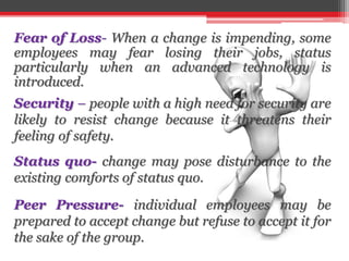 Fear of Loss- When a change is impending, some
employees may fear losing their jobs, status
particularly when an advanced technology is
introduced.
Security – people with a high need for security are
likely to resist change because it threatens their
feeling of safety.
Status quo- change may pose disturbance to the
existing comforts of status quo.
Peer Pressure- individual employees may be
prepared to accept change but refuse to accept it for
the sake of the group.
 