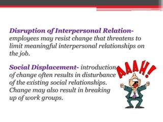 Disruption of Interpersonal Relation-
employees may resist change that threatens to
limit meaningful interpersonal relationships on
the job.
Social Displacement- introduction
of change often results in disturbance
of the existing social relationships.
Change may also result in breaking
up of work groups.
 