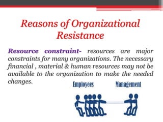Reasons of Organizational
Resistance
Resource constraint- resources are major
constraints for many organizations. The necessary
financial , material & human resources may not be
available to the organization to make the needed
changes.
 
