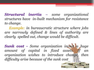Structural inertia – some organizational
structures have in-built mechanism for resistance
to change.
Example: in bureaucratic structure where jobs
are narrowly defined & lines of authority are
clearly spelled out, change would be difficult.
Sunk cost - Some organization invest a huge
amount of capital in fixed assets. If an
organization wishes to introduce change, then
difficulty arise because of the sunk cost
 