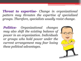 Threat to expertise- Change in organizational
pattern may threaten the expertise of specialized
groups. Therefore, specialists usually resist change.
Politics- Organizational changes
may also shift the existing balance of
power in an organization. Individuals
or groups who hold power under the
current arrangement may fear losing
these political advantages.
 