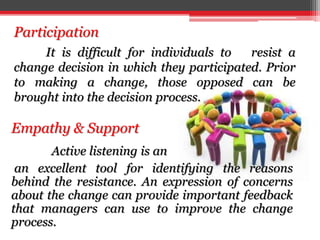It is difficult for individuals to resist a
change decision in which they participated. Prior
to making a change, those opposed can be
brought into the decision process.
Participation
Empathy & Support
Active listening is an
an excellent tool for identifying the reasons
behind the resistance. An expression of concerns
about the change can provide important feedback
that managers can use to improve the change
process.
 