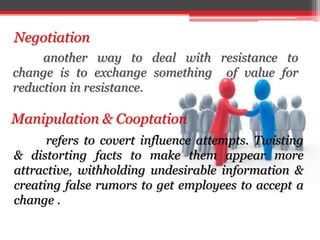 Negotiation
Manipulation & Cooptation
another way to deal with resistance to
change is to exchange something of value for
reduction in resistance.
refers to covert influence attempts. Twisting
& distorting facts to make them appear more
attractive, withholding undesirable information &
creating false rumors to get employees to accept a
change .
 