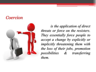 Coercion
is the application of direct
threats or force on the resisters.
They essentially force people to
accept a change by explicitly or
implicitly threatening them with
the loss of their jobs, promotion
possibilities & transferring
them.
 