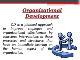 Organizational
Development
OD is a planned approach
to improve employee and
organizational effectiveness by
conscious interventions in those
processes and structures that
have an immediate bearing on
the human aspect of the
organization.
 