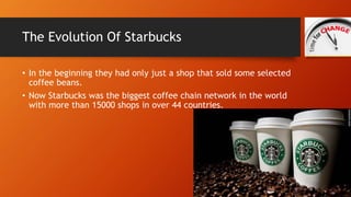 The Evolution Of Starbucks 
• In the beginning they had only just a shop that sold some selected 
coffee beans. 
• Now Sta...