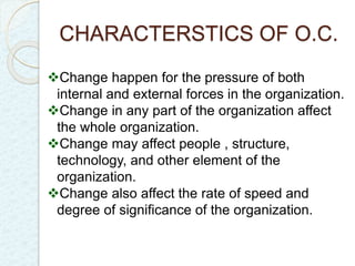 CHARACTERSTICS OF O.C. 
Change happen for the pressure of both 
internal and external forces in the organization. 
Change in any part of the organization affect 
the whole organization. 
Change may affect people , structure, 
technology, and other element of the 
organization. 
Change also affect the rate of speed and 
degree of significance of the organization. 
 