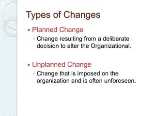 Types of Changes 
 Planned Change 
◦ Change resulting from a deliberate 
decision to alter the Organizational. 
 Unplanned Change 
◦ Change that is imposed on the 
organization and is often unforeseen. 
 