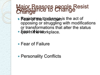 Major Reasons people Resist 
Change 
Resistance to Change 
  Resistance Fear of the to Unknown 
change is the act of 
opposing or struggling with modifications 
or transformations that alter the status 
 quo Fear in of the loss 
workplace. 
 Fear of Failure 
 Personality Conflicts 
 