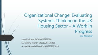 Organizational Change: Evaluating
Systems Thinking in the UK
Housing Sector – A Work in
Progress
Joe Marshall
Leny Vasidatur 145030207121008
M. Tantowi Jauhari 145030207121009
Ahmad Nursada Ilhami 145030207121010
 