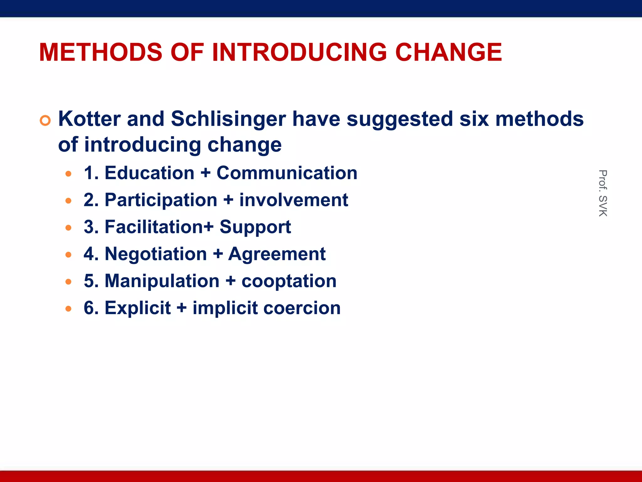 METHODS OF INTRODUCING CHANGE
 Kotter and Schlisinger have suggested six methods
of introducing change
 1. Education + Communication
 2. Participation + involvement
 3. Facilitation+ Support
 4. Negotiation + Agreement
 5. Manipulation + cooptation
 6. Explicit + implicit coercion
Prof.SVK
 