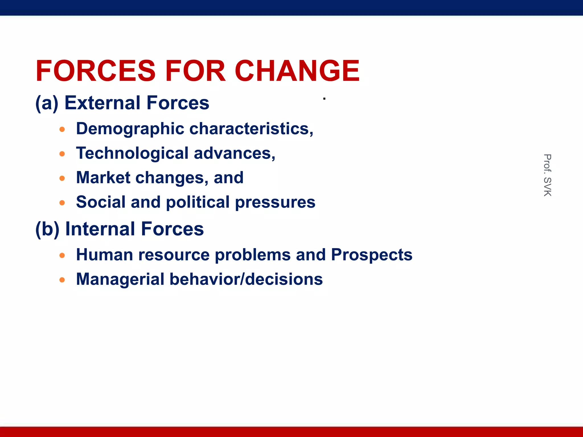 FORCES FOR CHANGE
(a) External Forces
 Demographic characteristics,
 Technological advances,
 Market changes, and
 Social and political pressures
(b) Internal Forces
 Human resource problems and Prospects
 Managerial behavior/decisions
.
Prof.SVK
 