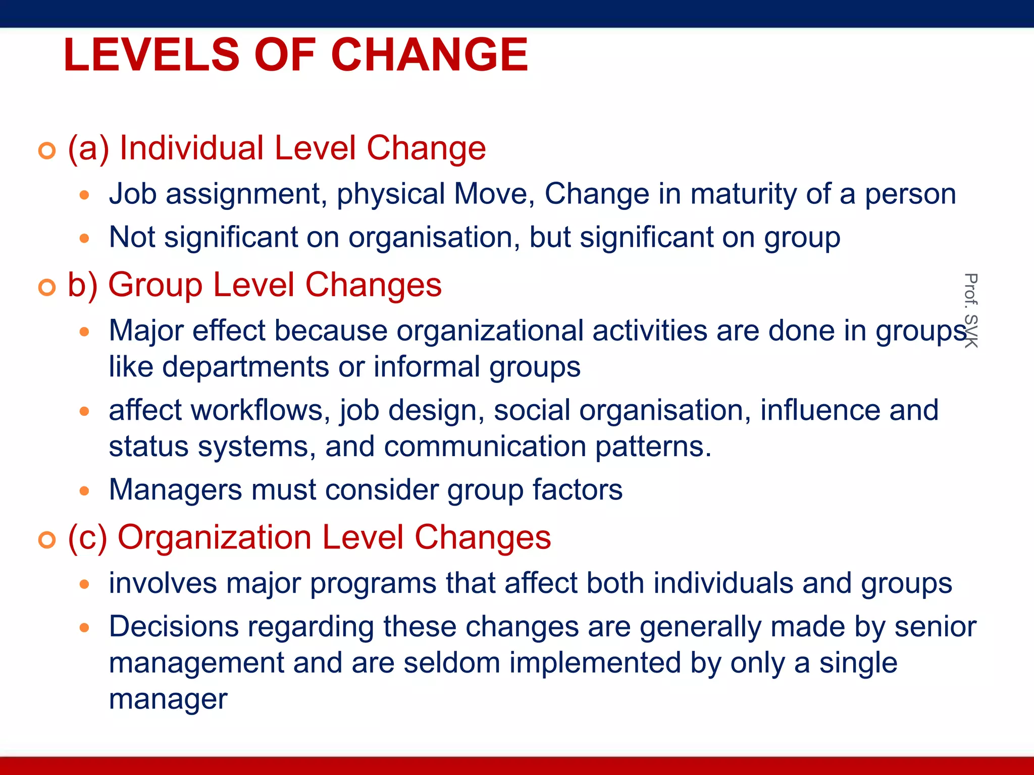 LEVELS OF CHANGE
 (a) Individual Level Change
 Job assignment, physical Move, Change in maturity of a person
 Not significant on organisation, but significant on group
 b) Group Level Changes
 Major effect because organizational activities are done in groups
like departments or informal groups
 affect workflows, job design, social organisation, influence and
status systems, and communication patterns.
 Managers must consider group factors
 (c) Organization Level Changes
 involves major programs that affect both individuals and groups
 Decisions regarding these changes are generally made by senior
management and are seldom implemented by only a single
manager
Prof.SVK
 