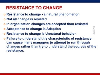 RESISTANCE TO CHANGE
 Resistance to change - a natural phenomenon
 Not all change is resisted
 In organisation changes are accepted than resisted
 Acceptance to change is Adaption
 Resistance to change is Unnatural behavior
 Failure to understand this characteristic of resistance
can cause many managers to attempt to run through
changes rather than try to understand the sources of the
resistance.
Prof.SVK
 