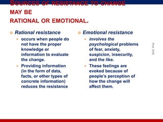 SOURCES OF RESISTANCE TO CHANGE
MAY BE
RATIONAL OR EMOTIONAL.
 Rational resistance
 occurs when people do
not have the proper
knowledge or
information to evaluate
the change.
 Providing information
(in the form of data,
facts, or other types of
concrete information)
reduces the resistance
 Emotional resistance
 involves the
psychological problems
of fear, anxiety,
suspicion, insecurity,
and the like.
 These feelings are
evoked because of
people’s perception of
how the change will
affect them.
Prof.SVK
 