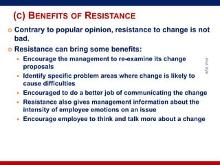 (C) BENEFITS OF RESISTANCE
 Contrary to popular opinion, resistance to change is not
bad.
 Resistance can bring some benefits:
 Encourage the management to re-examine its change
proposals
 Identify specific problem areas where change is likely to
cause difficulties
 Encouraged to do a better job of communicating the change
 Resistance also gives management information about the
intensity of employee emotions on an issue
 Encourage employee to think and talk more about a change
Prof.SVK
 