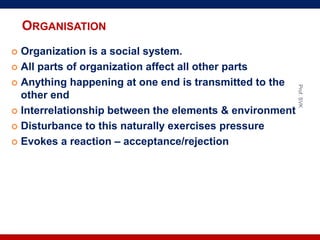ORGANISATION
 Organization is a social system.
 All parts of organization affect all other parts
 Anything happening at one end is transmitted to the
other end
 Interrelationship between the elements & environment
 Disturbance to this naturally exercises pressure
 Evokes a reaction – acceptance/rejection
Prof.SVK
 