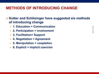 METHODS OF INTRODUCING CHANGE
 Kotter and Schlisinger have suggested six methods
of introducing change
 1. Education + Communication
 2. Participation + involvement
 3. Facilitation+ Support
 4. Negotiation + Agreement
 5. Manipulation + cooptation
 6. Explicit + implicit coercion
Prof.SVK
 