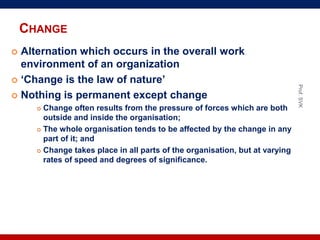 CHANGE
 Alternation which occurs in the overall work
environment of an organization
 ‘Change is the law of nature’
 Nothing is permanent except change
 Change often results from the pressure of forces which are both
outside and inside the organisation;
 The whole organisation tends to be affected by the change in any
part of it; and
 Change takes place in all parts of the organisation, but at varying
rates of speed and degrees of significance.
Prof.SVK
 