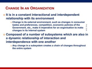 CHANGE IN AN ORGANIZATION
 It is in a constant interactional and interdependent
relationship with its environment
 Change in its external environment, such as changes in consumer
tastes and preferences, competition, economic policies of the
Government, etc., make it imperative for an organisation to make
changes in its internal system
 Composed of a number of subsystems which are also in
a dynamic relationship of interaction and
interdependence with one another
 Any change in a subsystem creates a chain of changes throughout
the entire system
Prof.SVK
 