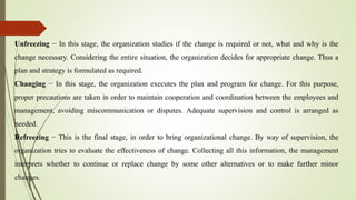 Unfreezing − In this stage, the organization studies if the change is required or not, what and why is the
change necessary. Considering the entire situation, the organization decides for appropriate change. Thus a
plan and strategy is formulated as required.
Changing − In this stage, the organization executes the plan and program for change. For this purpose,
proper precautions are taken in order to maintain cooperation and coordination between the employees and
management, avoiding miscommunication or disputes. Adequate supervision and control is arranged as
needed.
Refreezing − This is the final stage, in order to bring organizational change. By way of supervision, the
organization tries to evaluate the effectiveness of change. Collecting all this information, the management
interprets whether to continue or replace change by some other alternatives or to make further minor
changes.
 