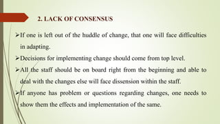 If one is left out of the huddle of change, that one will face difficulties
in adapting.
Decisions for implementing change should come from top level.
All the staff should be on board right from the beginning and able to
deal with the changes else will face dissension within the staff.
If anyone has problem or questions regarding changes, one needs to
show them the effects and implementation of the same.
2. LACK OF CONSENSUS
 