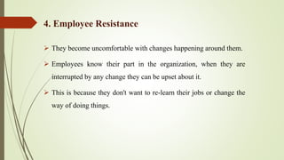  They become uncomfortable with changes happening around them.
 Employees know their part in the organization, when they are
interrupted by any change they can be upset about it.
 This is because they don't want to re-learn their jobs or change the
way of doing things.
4. Employee Resistance
 