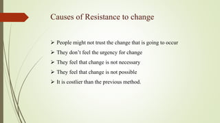 Causes of Resistance to change
 People might not trust the change that is going to occur
 They don’t feel the urgency for change
 They feel that change is not necessary
 They feel that change is not possible
 It is costlier than the previous method.
 