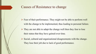 Causes of Resistance to change
 Fear of their performance. They might not be able to perform well
with the change to be implemented, thus leading to personal failure.
 They are not able to adapt the change well then they fear to lose
their status that they have gained over time.
 Social, cultural and organisational disagreements with the change.
They lose their job due to lack of good performance.
 