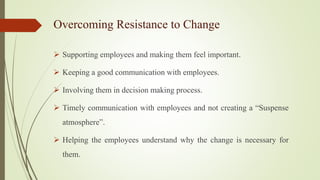 Overcoming Resistance to Change
 Supporting employees and making them feel important.
 Keeping a good communication with employees.
 Involving them in decision making process.
 Timely communication with employees and not creating a “Suspense
atmosphere”.
 Helping the employees understand why the change is necessary for
them.
 