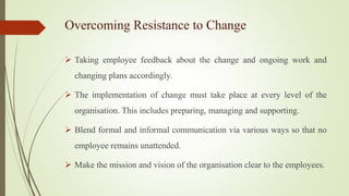 Overcoming Resistance to Change
 Taking employee feedback about the change and ongoing work and
changing plans accordingly.
 The implementation of change must take place at every level of the
organisation. This includes preparing, managing and supporting.
 Blend formal and informal communication via various ways so that no
employee remains unattended.
 Make the mission and vision of the organisation clear to the employees.
 